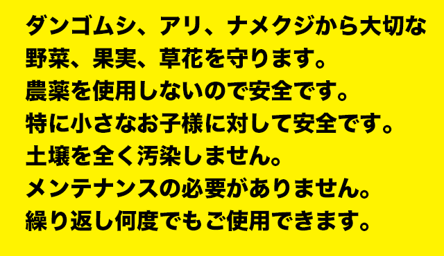 ダンゴムシ、アリ、ナメクジから大切な
野菜、果実、草花を守ります。